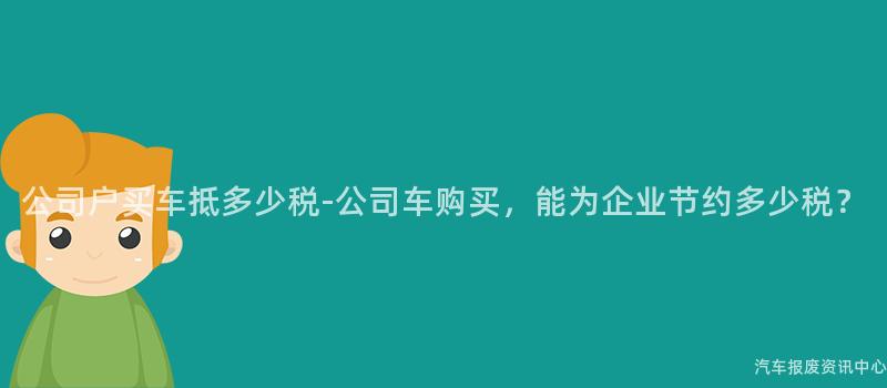 公司户买车抵多少税-公司车购买，能为企业节约多少税？