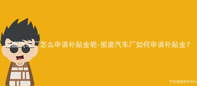 报废汽车厂怎么申请补贴金呢-报废汽车厂如何申请补贴金？
