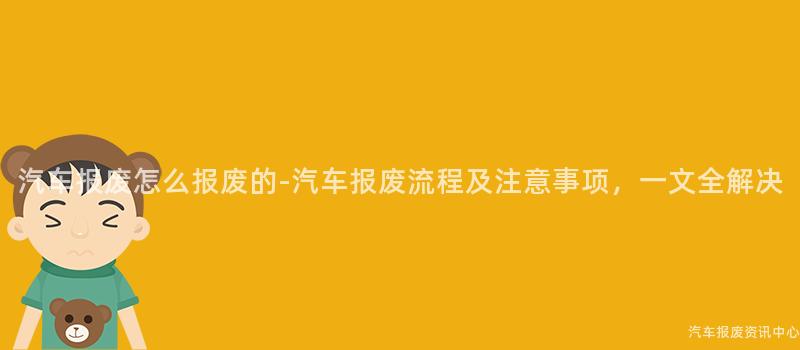 汽车报废怎么报废的-汽车报废流程及注意事项，一文全解决