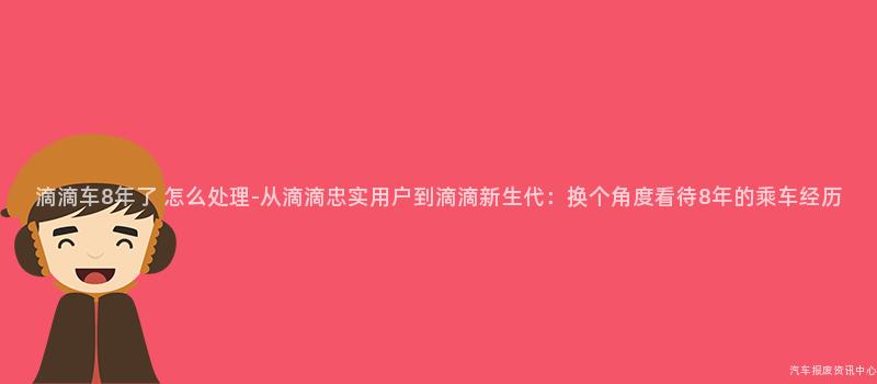 滴滴车8年了 怎么处理-从滴滴忠实用户到滴滴新生代：换个角度看待8年的乘车经历