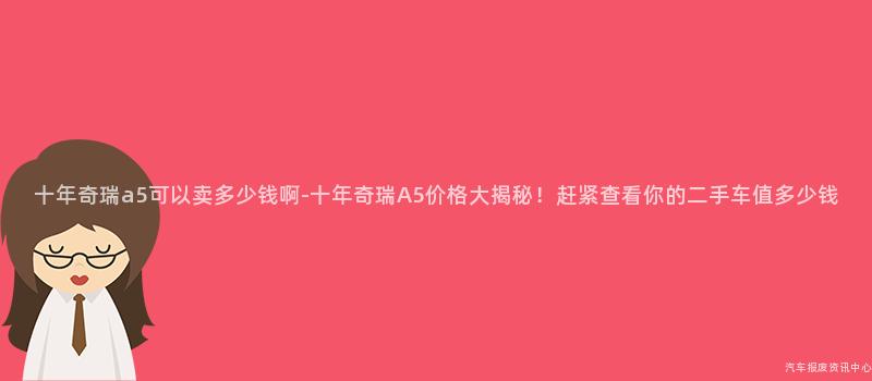 十年奇瑞a5可以卖多少钱啊-十年奇瑞A5价格大揭秘！赶紧查看你的二手车值多少钱