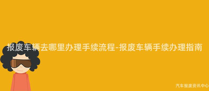 报废车辆去哪里办理手续流程-报废车辆手续办理指南