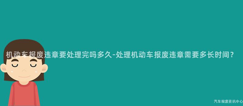 机动车报废违章要处理完吗多久-处理机动车报废违章需要多长时间？