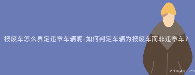 报废车怎么界定违章车辆呢-如何判定车辆为报废车而非违章车？