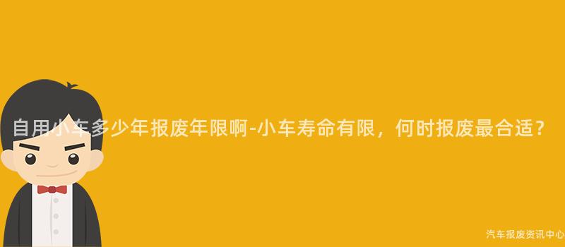 自用小车多少年报废年限啊-小车寿命有限，何时报废最合适？