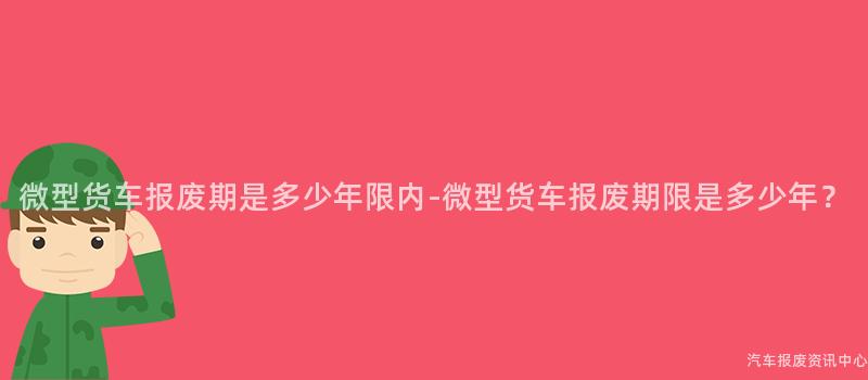 微型货车报废期是多少年限内-微型货车报废期限是多少年？