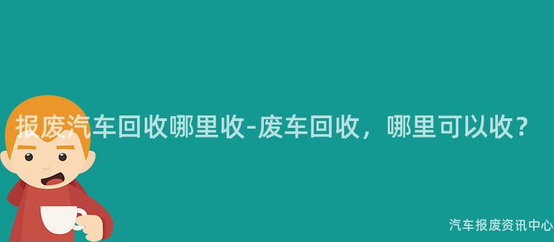 报废汽车回收哪里收-废车回收，哪里可以收？