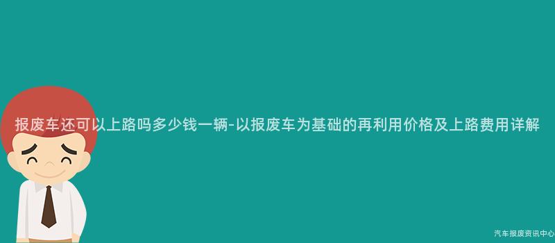 报废车还可以上路吗多少钱一辆-以报废车为基础的再利用价格及上路费用详解