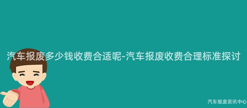 汽车报废多少钱收费合适呢-汽车报废收费合理标准探讨