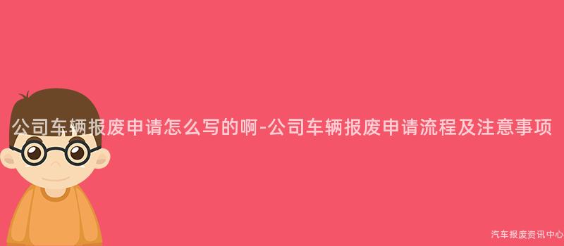 公司车辆报废申请怎么写的啊-公司车辆报废申请流程及注意事项