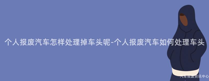 个人报废汽车怎样处理掉车头呢-个人报废汽车如何处理车头
