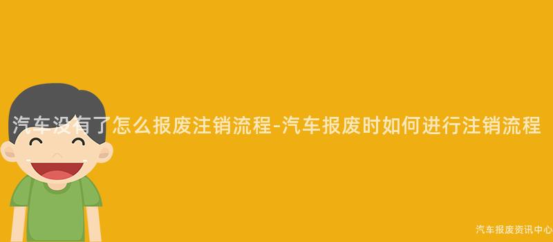 汽车没有了怎么报废注销流程-汽车报废时如何进行注销流程
