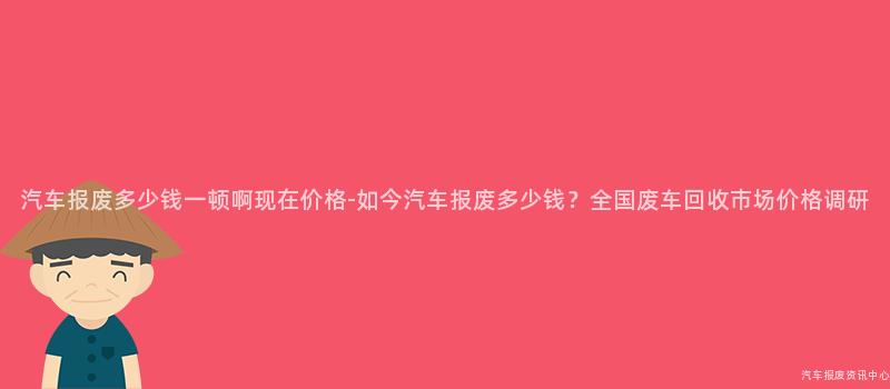 汽车报废多少钱一顿啊现在价格-如今汽车报废多少钱？全国废车回收市场价格调研