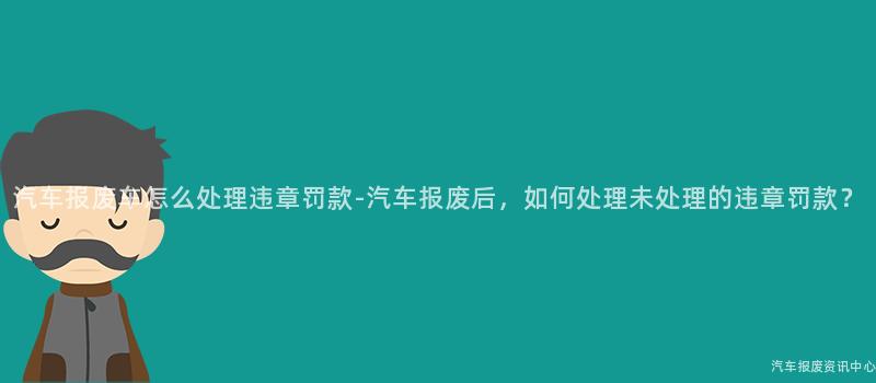 汽车报废车怎么处理违章罚款-汽车报废后，如何处理未处理的违章罚款？