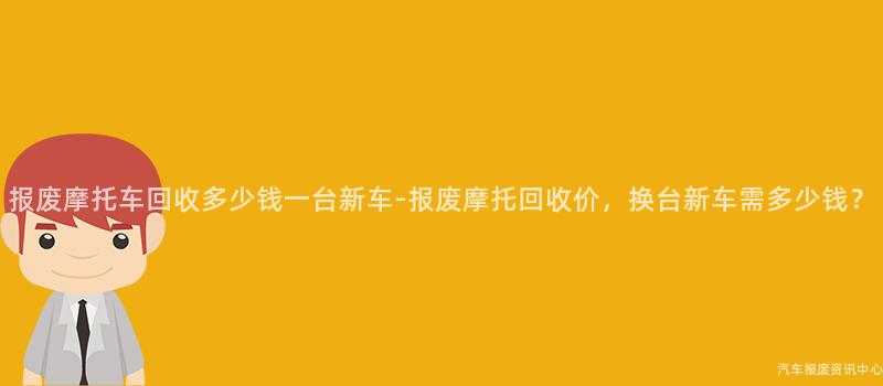 报废摩托车回收多少钱一台新车-报废摩托回收价，换台新车需多少钱？