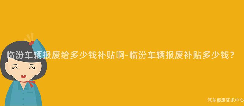 临汾车辆报废给多少钱补贴啊-临汾车辆报废补贴多少钱？