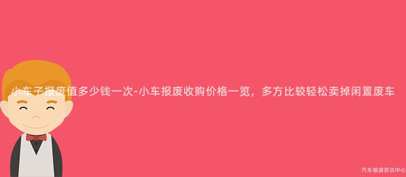 小车子报废值多少钱一次-小车报废收购价格一览，多方比较轻松卖掉闲置废车