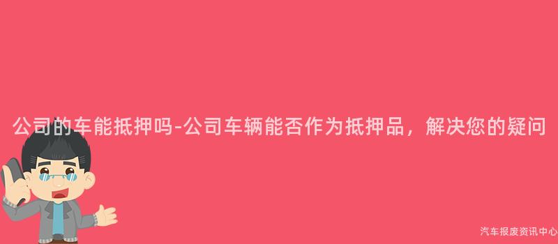公司的车能抵押吗-公司车辆能否作为抵押品，解决您的疑问