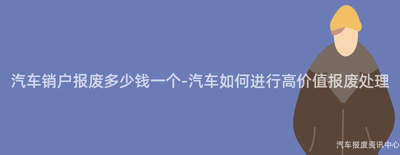 汽车销户报废多少钱一个-汽车如何进行高价值报废处理
