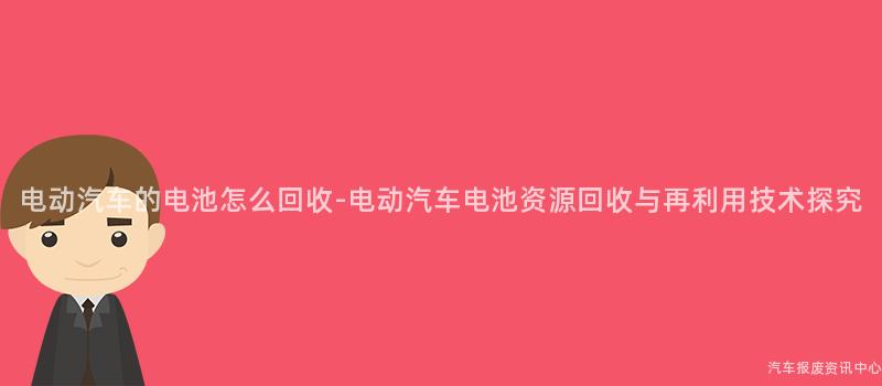 电动汽车的电池怎么回收-电动汽车电池资源回收与再利用技术探究