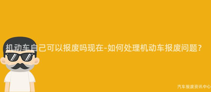 机动车自己可以报废吗现在-如何处理机动车报废问题？