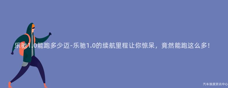 乐驰1.0能跑多少迈-乐驰1.0的续航里程让你惊呆，竟然能跑这么多！