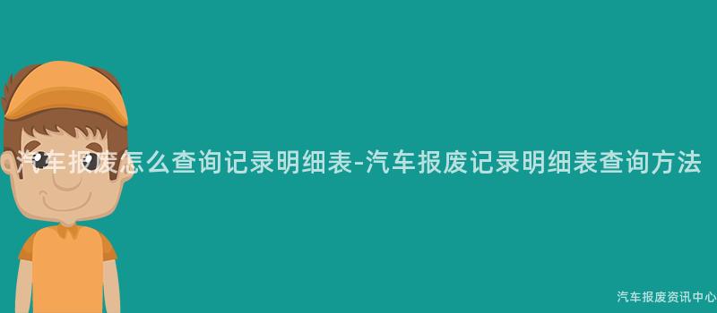 汽车报废怎么查询记录明细表-汽车报废记录明细表查询方法