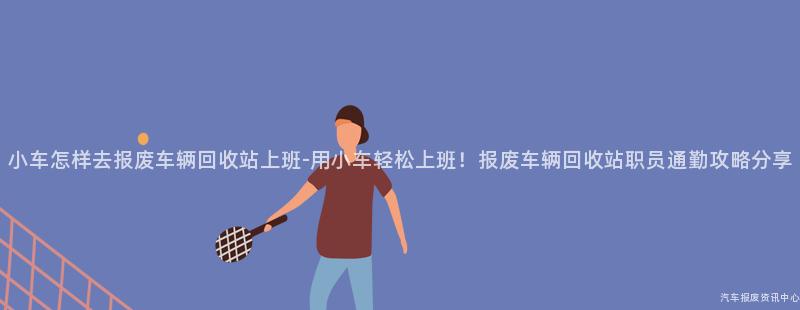 小车怎样去报废车辆回收站上班-用小车轻松上班！报废车辆回收站职员通勤攻略分享