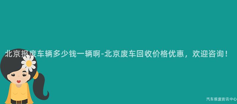 北京报废车辆多少钱一辆啊-北京废车回收价格优惠，欢迎咨询！