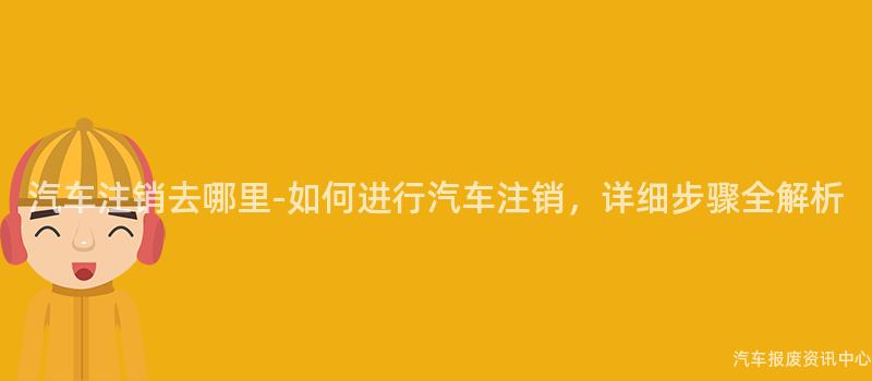 汽车注销去哪里-如何进行汽车注销，详细步骤全解析