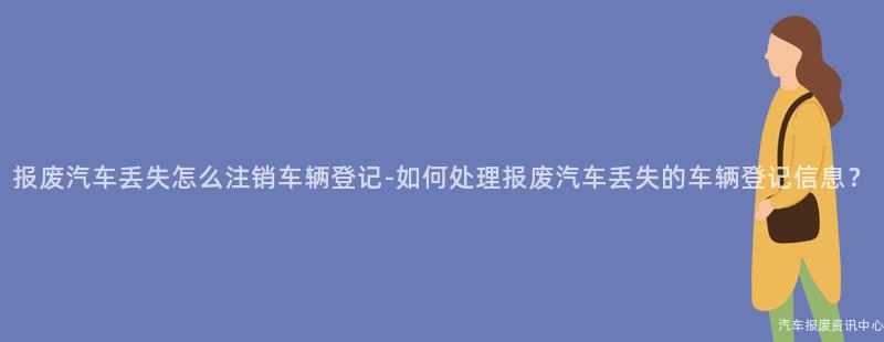 报废汽车丢失怎么注销车辆登记-如何处理报废汽车丢失的车辆登记信息？