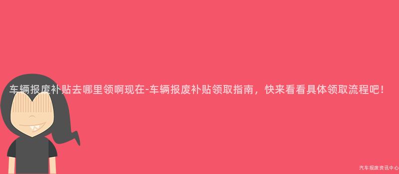 车辆报废补贴去哪里领啊现在-车辆报废补贴领取指南，快来看看具体领取流程吧！