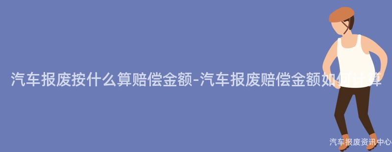 汽车报废按什么算赔偿金额-汽车报废赔偿金额如何计算