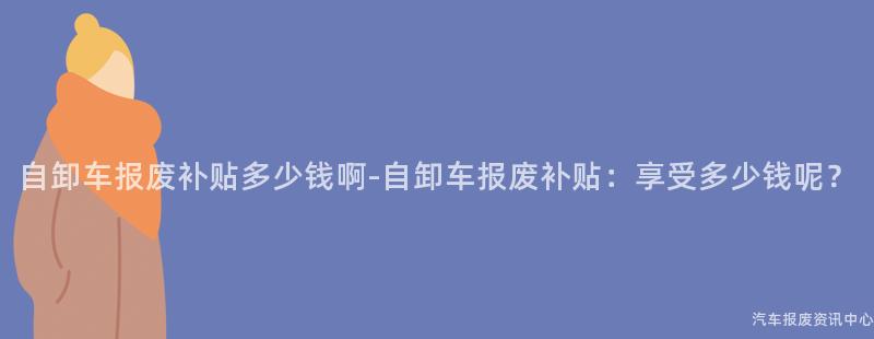 自卸车报废补贴多少钱啊-自卸车报废补贴：享受多少钱呢？
