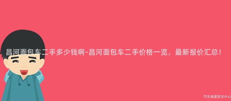 昌河面包车二手多少钱啊-昌河面包车二手价格一览，最新报价汇总！