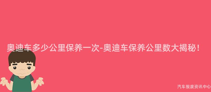 奥迪车多少公里保养一次-奥迪车保养公里数大揭秘！