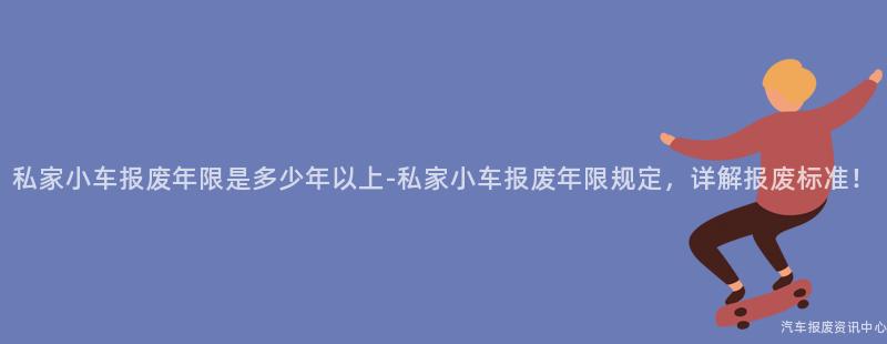 私家小车报废年限是多少年以上-私家小车报废年限规定，详解报废标准！