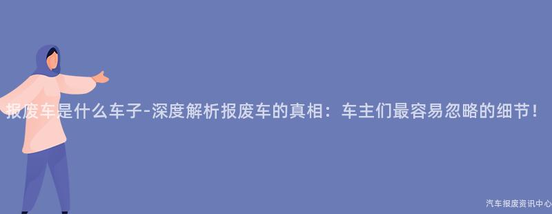 报废车是什么车子-深度解析报废车的真相：车主们最容易忽略的细节！