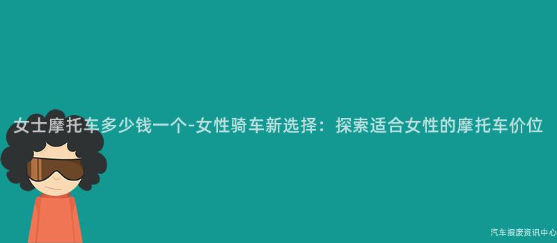 女士摩托车多少钱一个-女性骑车新选择：探索适合女性的摩托车价位