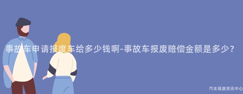事故车申请报废车给多少钱啊-事故车报废赔偿金额是多少？