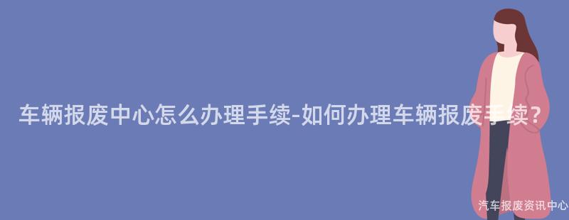 车辆报废中心怎么办理手续-如何办理车辆报废手续？