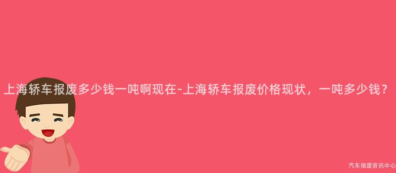 上海轿车报废多少钱一吨啊现在-上海轿车报废价格现状，一吨多少钱？