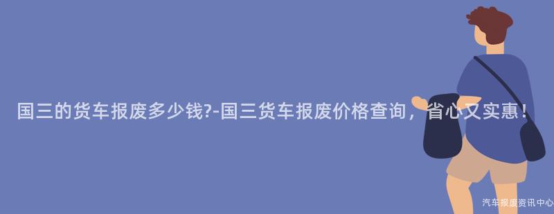 国三的货车报废多少钱?-国三货车报废价格查询，省心又实惠！