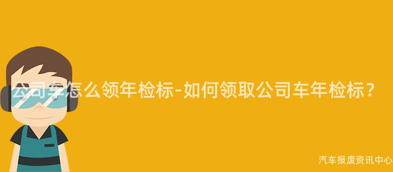 公司车怎么领年检标-如何领取公司车年检标？