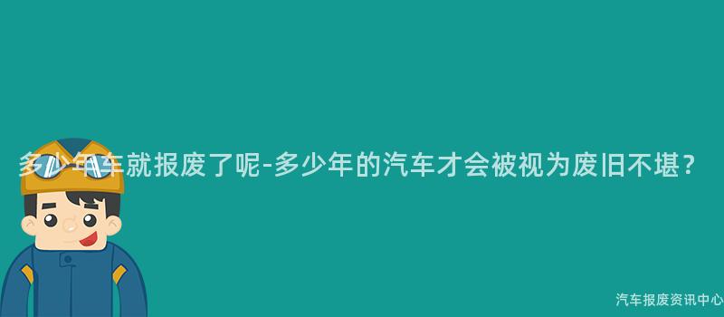 多少年车就报废了呢-多少年的汽车才会被视为废旧不堪？