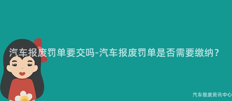 汽车报废罚单要交吗-汽车报废罚单是否需要缴纳？