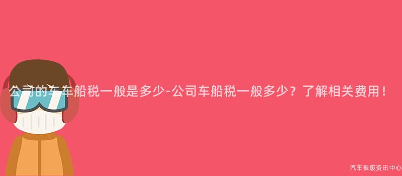 公司的车车船税一般是多少-公司车船税一般多少？了解相关费用！