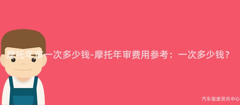 摩托年审一次多少钱-摩托年审费用参考：一次多少钱？