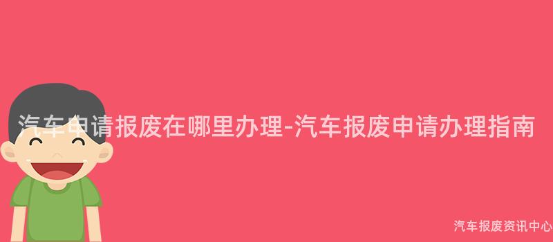 汽车申请报废在哪里办理-汽车报废申请办理指南