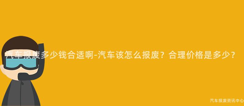 汽车报废多少钱合适啊-汽车该怎么报废？合理价格是多少？
